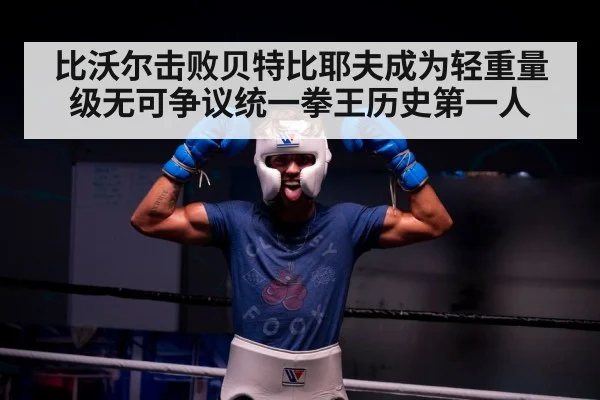 比沃尔击败贝特比耶夫成为轻重量级无可争议统一拳王历史第一人